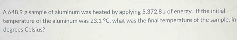 A 648.9 g sample of aluminum was heated by applying 5,372.8 J of energy. If the initial 
temperature of the aluminum was 23.1°C , what was the final temperature of the sample, in 
degrees Celsius?