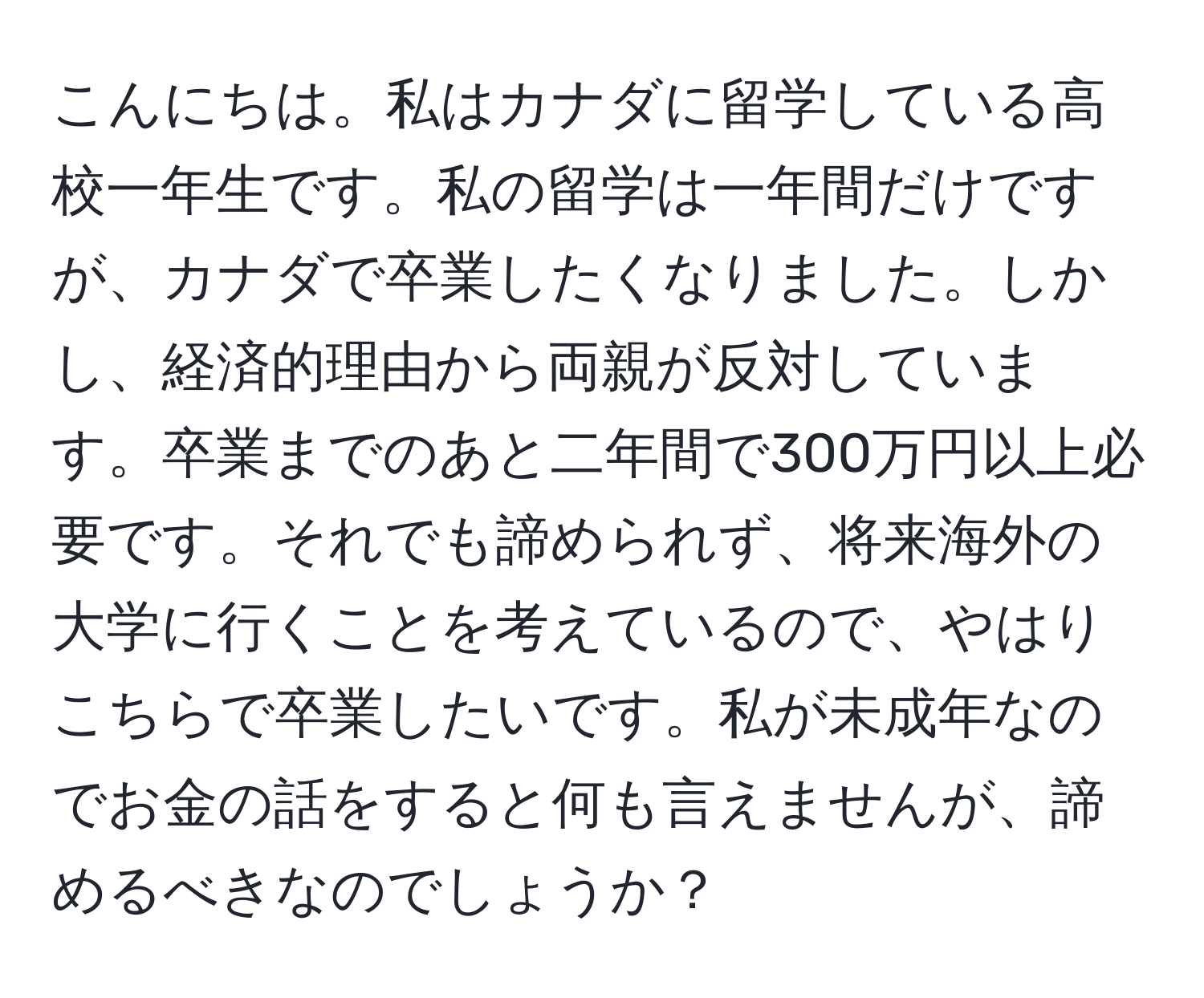 こんにちは。私はカナダに留学している高校一年生です。私の留学は一年間だけですが、カナダで卒業したくなりました。しかし、経済的理由から両親が反対しています。卒業までのあと二年間で300万円以上必要です。それでも諦められず、将来海外の大学に行くことを考えているので、やはりこちらで卒業したいです。私が未成年なのでお金の話をすると何も言えませんが、諦めるべきなのでしょうか？