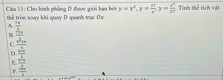 Cho hình phăng D được giới hạn bởi y=x^2, y= 27/x , y= x^2/27 . Tính thể tích vật
thể tròn xoay khi quay D quanh trục 0x
A.  7π /5 
B.  72π /5 
C.  972π /5 
D.  92π /5 
E.  97π /5 
F.  29π /5 