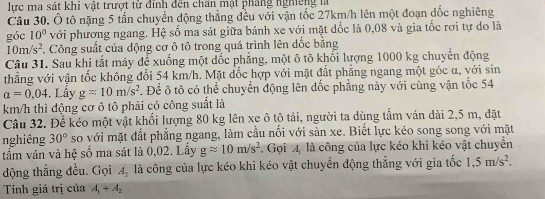 lực ma sát khi vật trượt từ đỉnh đến chần mật pháng nghiêng là 
Câu 30. Ô tô nặng 5 tấn chuyển động thắng đều với vận tốc 27km/h lên một đoạn dốc nghiêng 
góc 10^0 với phương ngang. Hệ số ma sát giữa bánh xe với mặt dốc là 0,08 và gia tốc rơi tự do là
10m/s^2. Công suất của động cơ ô tô trong quá trình lên dốc bằng 
Câu 31. Sau khi tắt máy để xuống một dốc phẳng, một ô tô khối lượng 1000 kg chuyển động 
thẳng với vận tốc không đổi 54 km/h. Mặt dốc hợp với mặt đất phăng ngang một góc α, với sin
alpha =0,04. Lấy gapprox 10m/s^2. Để ô tô có thể chuyển động lên dốc phẳng này với cùng vận tốc 54
km/h thì động cơ ô tô phải có công suất là 
Câu 32. Để kéo một vật khối lượng 80 kg lên xe ô tô tải, người ta dùng tấm ván dài 2,5 m, đặt 
nghiêng 30° so với mặt đất phẳng ngang, làm cầu nối với sàn xe. Biết lực kéo song song với mặt 
tấm ván và hệ số ma sát là 0,02. Lây gapprox 10m/s^2. Gọi 4 là công của lực kéo khi kéo vật chuyền 
động thắng đều. Gọi A_2 là công của lực kéo khi kéo vật chuyển động thẳng với gia tốc 1,5m/s^2. 
Tính giá trị của A_1+A_2