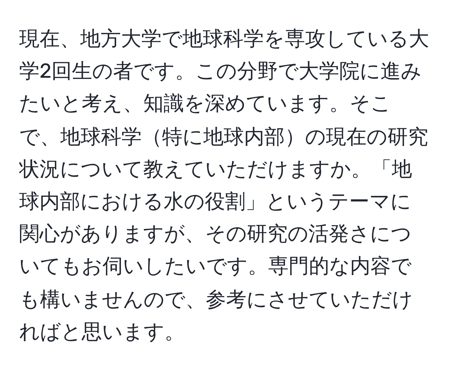 現在、地方大学で地球科学を専攻している大学2回生の者です。この分野で大学院に進みたいと考え、知識を深めています。そこで、地球科学特に地球内部の現在の研究状況について教えていただけますか。「地球内部における水の役割」というテーマに関心がありますが、その研究の活発さについてもお伺いしたいです。専門的な内容でも構いませんので、参考にさせていただければと思います。