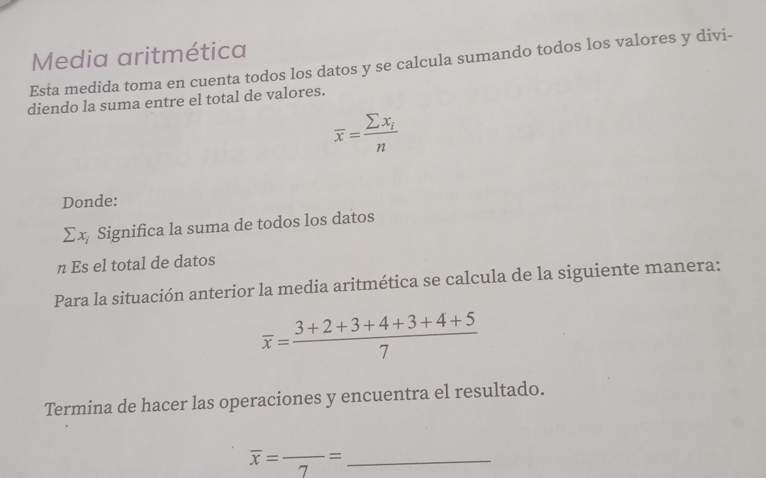 Media aritmética 
Esta medida toma en cuenta todos los datos y se calcula sumando todos los valores y divi- 
diendo la suma entre el total de valores.
overline x=frac sumlimits x_in
Donde:
sumlimits x_i Significa la suma de todos los datos 
n Es el total de datos 
Para la situación anterior la media aritmética se calcula de la siguiente manera:
overline x= (3+2+3+4+3+4+5)/7 
Termina de hacer las operaciones y encuentra el resultado. 
_ overline x=frac 7=