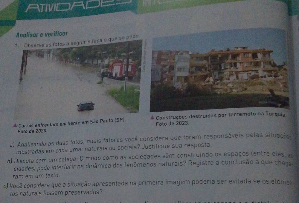 ATIVD a 
Analisar e verificar 
ça o que se pede 
Carros enfrentam enchente em São Paulo (S Construções destruídas por terremoto na Turquia 
Foto de 2020. Foto de 2023. 
a) Analisando as duas fotos, quais fatores você considera que foram responsáveis pelas situações 
mostradas em cada uma: naturais ou sociais? Justifique sua resposta. 
b) Discuta com um colega: O modo como as sociedades vêm construindo os espaços (entre eles, as 
cidades) pode interferir na dinâmica dos fenômenos naturais? Registre a conclusão a que chega 
ram em um texto. 
c) Você considera que a situação apresentada na primeira imagem poderia ser evitada se os eleme 
tos naturais fossem preservados?