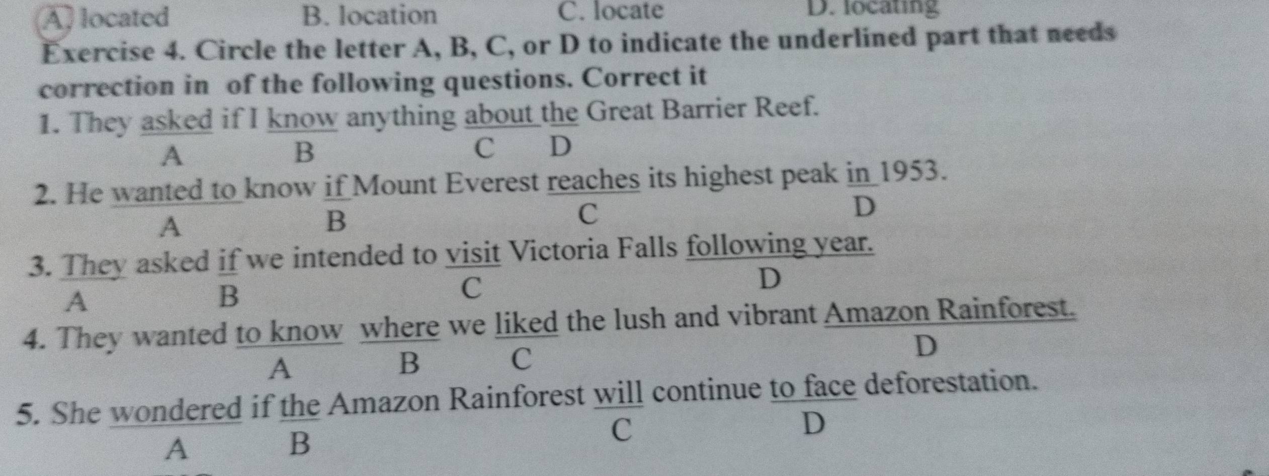 A) located B. location C. locate
D. locating
Exercise 4. Circle the letter A, B, C, or D to indicate the underlined part that needs
correction in of the following questions. Correct it
1. They asked if I know anything about the Great Barrier Reef.
A
B
C D
2. He wanted to know if Mount Everest reaches its highest peak in 1953.
A
B
C
D
3. They asked if we intended to visit Victoria Falls following year.
A
B
C
D
4. They wanted to know where we liked the lush and vibrant Amazon Rainforest.
D
A
B
C
5. She wondered if the Amazon Rainforest will continue to face deforestation.
C
D
A
B