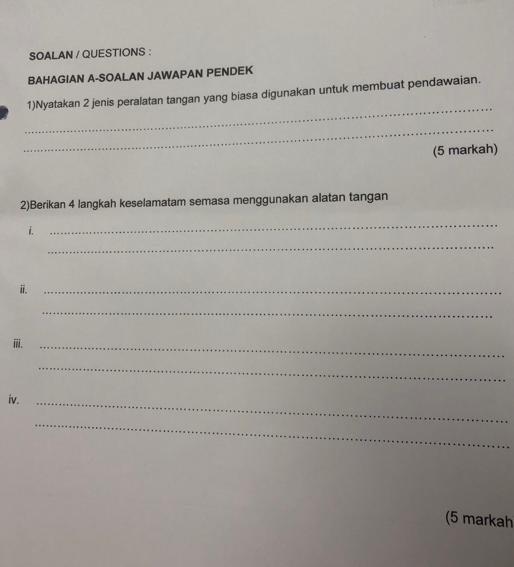 SOALAN / QUESTIONS : 
BAHAGIAN A-SOALAN JAWAPAN PENDEK 
_ 
1)Nyatakan 2 jenis peralatan tangan yang biasa digunakan untuk membuat pendawaian. 
_ 
(5 markah) 
2)Berikan 4 langkah keselamatam semasa menggunakan alatan tangan 
i. 
_ 
_ 
ii. 
_ 
_ 
iii._ 
_ 
iv._ 
_ 
(5 markah