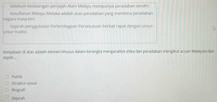 Sebelum kedatangan penjajah Alam Melayu mempunyai peradaban sendiri.
Kesultanan Melayu Melaka adalah asas peradaban yang membina peradaban
negara masa kini.
Sejarah penggubalan Perlembagaan Persekutuan berkait rapat dengan unsur-
unsur tradisi.
Kenyataan di atas adalah elemen khusus dalam kerangka menganalisis etika dan peradaban mengikut acuan Malaysia dari
aspek...
Politik
Struktur sosial
Biografi
Sejarah