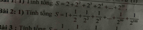 Bải 1: 1) Tính tông S=2+2^2+2^3+2^4+...+2^(20). 1) 
Bài 2: 1) Tính tồng S=1+ 1/2 + 1/2^2 + 1/2^3 +...+ 1/2^(99) + 1/2^(100) 
3ài 3 : Tính tổng 1 1 1