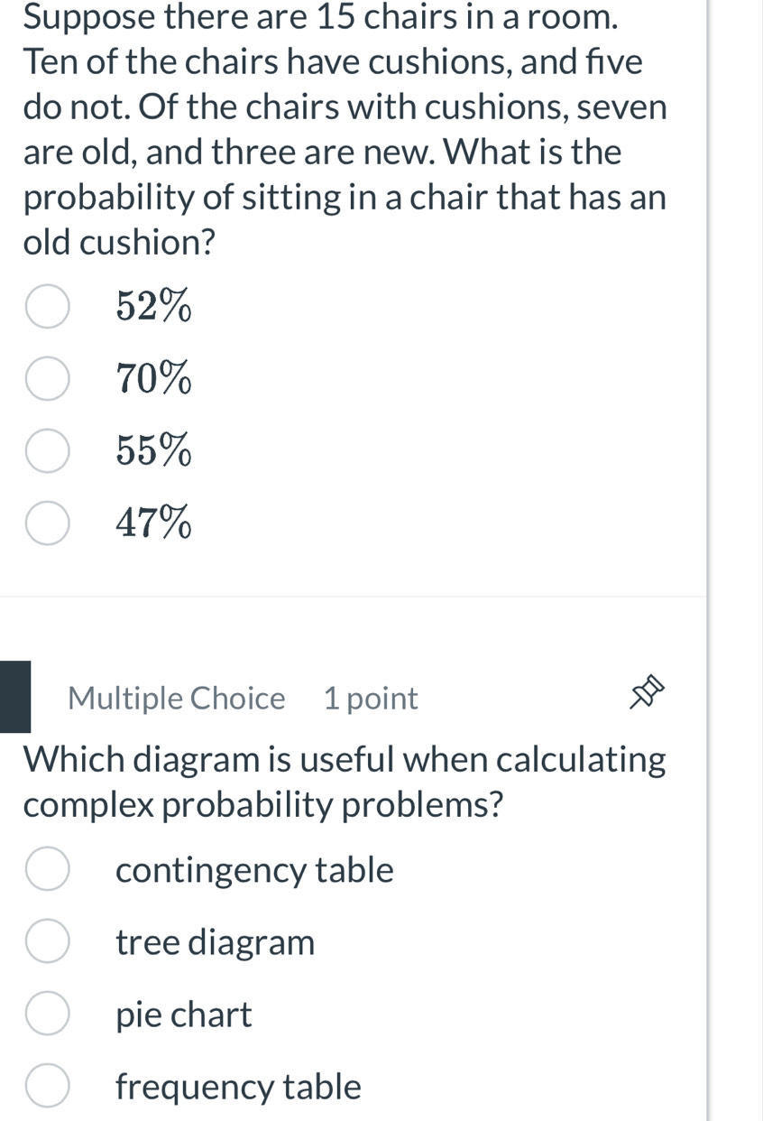 Suppose there are 15 chairs in a room.
Ten of the chairs have cushions, and five
do not. Of the chairs with cushions, seven
are old, and three are new. What is the
probability of sitting in a chair that has an
old cushion?
52%
70%
55%
47%
Multiple Choice 1 point
Which diagram is useful when calculating
complex probability problems?
contingency table
tree diagram
pie chart
frequency table