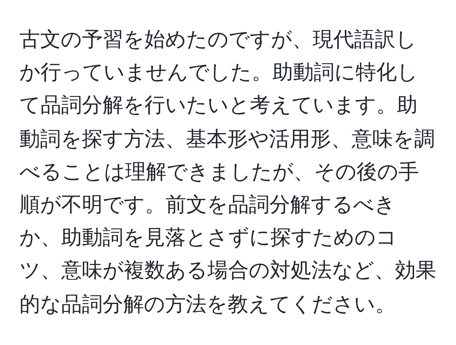 古文の予習を始めたのですが、現代語訳しか行っていませんでした。助動詞に特化して品詞分解を行いたいと考えています。助動詞を探す方法、基本形や活用形、意味を調べることは理解できましたが、その後の手順が不明です。前文を品詞分解するべきか、助動詞を見落とさずに探すためのコツ、意味が複数ある場合の対処法など、効果的な品詞分解の方法を教えてください。