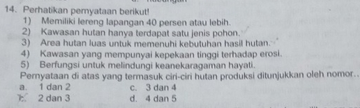 Perhatikan peryataan berikut!
1) Memiliki lereng lapangan 40 persen atau lebih.
2) Kawasan hutan hanya terdapat satu jenis pohon.
3) Area hutan luas untuk memenuhi kebutuhan hasil hutan.
4) Kawasan yang mempunyai kepekaan tinggi terhadap erosi.
5) Berfungsi untuk melindungi keanekaragaman hayati.
Pernyataan di atas yang termasuk ciri-ciri hutan produksi ditunjukkan oleh nomor..
a. 1 dan 2 c. 3 dan 4
2 dan 3 d. 4 dan 5