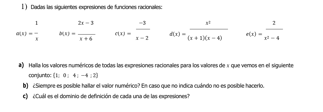 Dadas las siguientes expresiones de funciones racionales:
a(x)= 1/x  b(x)= (2x-3)/x+6  c(x)= (-3)/x-2  d(x)= x^2/(x+1)(x-4)  e(x)= 2/x^2-4 
a) Halla los valores numéricos de todas las expresiones racionales para los valores de x que vemos en el siguiente 
conjunto: 1; 0 ; 4 :-4 2 
b) ¿Siempre es posible hallar el valor numérico? En caso que no indica cuándo no es posible hacerlo. 
c) ¿Cuál es el dominio de definición de cada una de las expresiones?