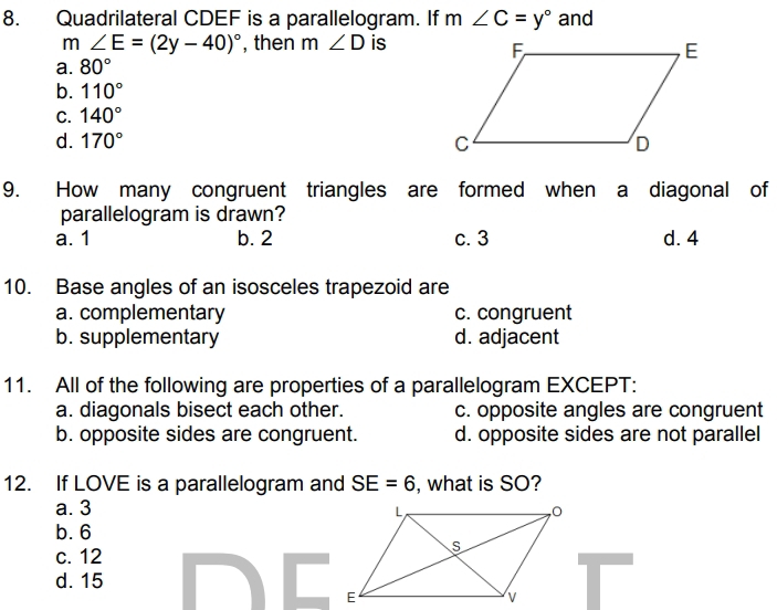 Quadrilateral CDEF is a parallelogram. If m∠ C=y° and
m∠ E=(2y-40)^circ  , then m ∠ D is
a. 80°
b. 110°
C. 140°
d. 170°
9. How many congruent triangles are formed when a diagonal of
parallelogram is drawn?
a. 1 b. 2 c. 3 d. 4
10. Base angles of an isosceles trapezoid are
a. complementary c. congruent
b. supplementary d. adjacent
11. All of the following are properties of a parallelogram EXCEPT:
a. diagonals bisect each other. c. opposite angles are congruent
b. opposite sides are congruent. d. opposite sides are not parallel
12. If LOVE is a parallelogram and SE=6 , what is SO?
a. 3
b. 6
c. 12
d. 15