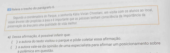 Releia o trecho do parágrafo 6.
Segundo a coordenadora do Parque, a senhorita Kátia Vivian Chrestani, em visita com os alunos ao local,
essas árvores são propícias à área e é importante que as pessoas tenham consciência da importância da
preservação da área para uma qualidade de vida melhor.
a) Dessa afirmação, é possível inferir que:
 ) a autora do texto visitou o parque e pôde coletar essa afirmação.
( ) a autora vale-se da opinião de uma especialista para afirmar um posicionamento sobre
a polêmica em questão.