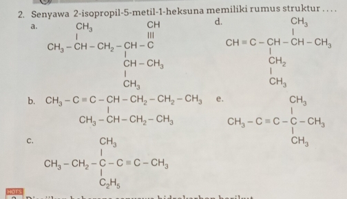 Senyawa 2-is opropil- 5 -metil-1-heksuna memiliki rumus struktur . . . .
a. CH_3-CH_-GH-CH_3-G+...H-CH_3 CH-CH_3H-CH_3 CH_3endarray 
d CH=C-frac CH_3CH_2+CH-CH_3=CH_3+CH_3H_3
b. CH_3-Cequiv C-CH-CH_2-CH_2-CH_2-CH_3 △ CPB e. CH_3-Cequiv C-C-CH_3
C. CH_3-CH_2-C-Cequiv C-CH_3
HOTS