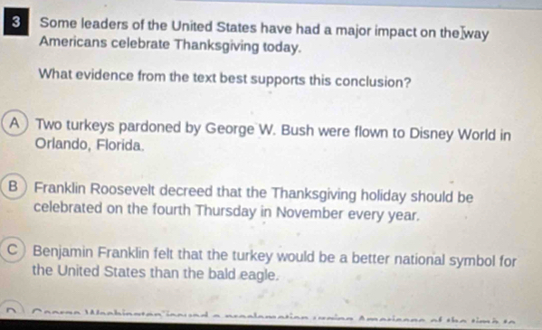 Some leaders of the United States have had a major impact on the way
Americans celebrate Thanksgiving today.
What evidence from the text best supports this conclusion?
A) Two turkeys pardoned by George W. Bush were flown to Disney World in
Orlando, Florida.
B Franklin Roosevelt decreed that the Thanksgiving holiday should be
celebrated on the fourth Thursday in November every year.
C Benjamin Franklin felt that the turkey would be a better national symbol for
the United States than the bald eagle.