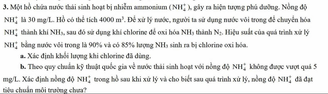 Một hồ chứa nước thải sinh hoạt bị nhiễm ammonium (NH_4^(+) 0, gây ra hiện tượng phú dưỡng. Nồng độ
NH_4^+ là 30 mg/L. Hồ có thể tích 4000m^3). Để xử lý nước, người ta sử dụng nước vôi trong để chuyển hóa
NH_4^(+ thành khí NH₃, sau đó sử dụng khí chlorine để oxi hóa NH_3); thành N_2. Hiệu suất của quá trình xử lý
NH_4^(+ bằng nước vôi trong là 90% và có 85% lượng 1 NH_3) sinh ra bị chlorine oxi hóa. 
a. Xác định khối lượng khi chlorine đã dùng. 
b. Theo quy chuẩn kỹ thuật quốc gia về nước thải sinh hoạt với nồng độ NH_4^+ không được vượt quá 5
mg/L. Xác định nồng độ NH_4^+ trong hồ sau khi xử lý và cho biết sau quá trình xử lý, nồng độ NH_4^+ đã đạt 
tiêu chuẩn môi trường chưa?