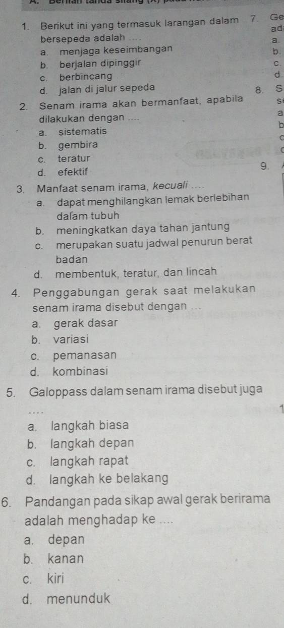 Berikut ini yang termasuk larangan dalam 7. Ge
ad
bersepeda adalah a
a.
a. menjaga keseimbangan
b.
b. berjalan dipinggir C.
c. berbincang d
d. jalan di jalur sepeda
2. Senam irama akan bermanfaat, apabila S
dilakukan dengan
a
b
a. sistematis
C
b. gembira
c. teratur
9.
d. efektif
3. Manfaat senam irama, kecuali
a. dapat menghilangkan lemak berlebihan
dalam tubuh
b. meningkatkan daya tahan jantung
c. merupakan suatu jadwal penurun berat
badan
d. membentuk, teratur, dan lincah
4. Penggabungan gerak saat melakukan
senam irama disebut dengan ..
a. gerak dasar
b. variasi
c. pemanasan
d. kombinasi
5. Galoppass dalam senam irama disebut juga
a. langkah biasa
b. langkah depan
c. langkah rapat
d. langkah ke belakang
6. Pandangan pada sikap awal gerak berirama
adalah menghadap ke ....
a. depan
b. kanan
c. kiri
d. menunduk