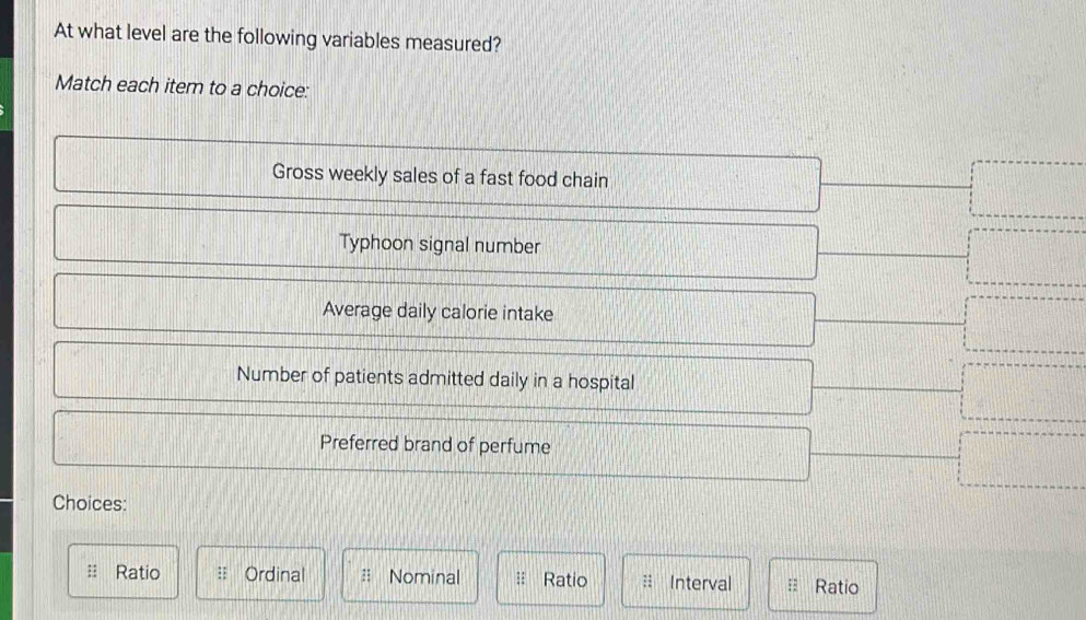 At what level are the following variables measured?
Match each item to a choice:
Gross weekly sales of a fast food chain
Typhoon signal number
Average daily calorie intake
Number of patients admitted daily in a hospital
Preferred brand of perfume
Choices:
Ratio : Ordinal Ratio :: Interval Ratio