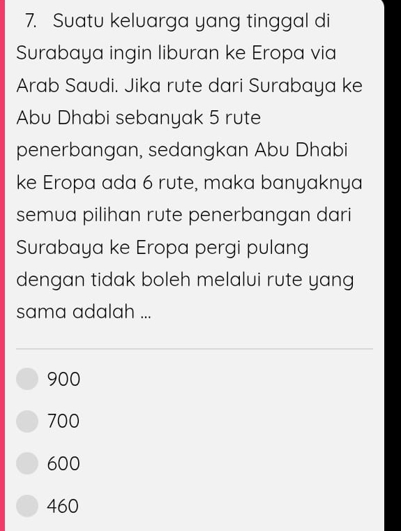 Suatu keluarga yang tinggal di
Surabaya ingin liburan ke Eropa via
Arab Saudi. Jika rute dari Surabaya ke
Abu Dhabi sebanyak 5 rute
penerbangan, sedangkan Abu Dhabi
ke Eropa ada 6 rute, maka banyaknya
semua pilihan rute penerbangan dari
Surabaya ke Eropa pergi pulang
dengan tidak boleh melalui rute yang
sama adalah ...
900
700
600
460