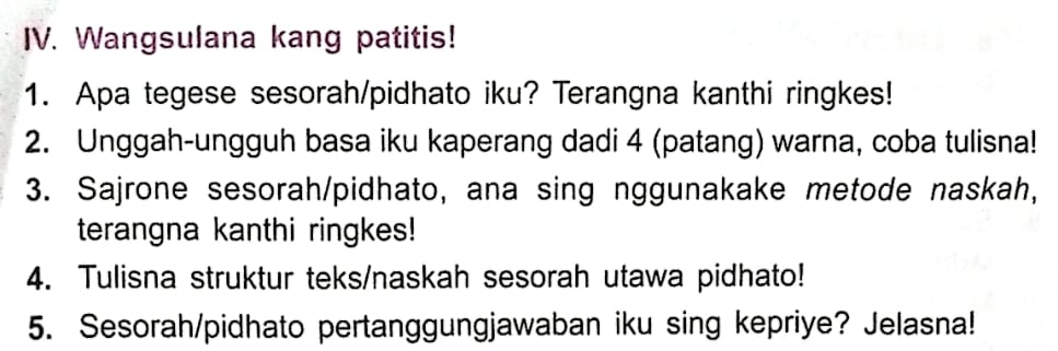 Wangsulana kang patitis! 
1. Apa tegese sesorah/pidhato iku? Terangna kanthi ringkes! 
2. Unggah-ungguh basa iku kaperang dadi 4 (patang) warna, coba tulisna! 
3. Sajrone sesorah/pidhato, ana sing nggunakake metode naskah, 
terangna kanthi ringkes! 
4. Tulisna struktur teks/naskah sesorah utawa pidhato! 
5. Sesorah/pidhato pertanggungjawaban iku sing kepriye? Jelasna!