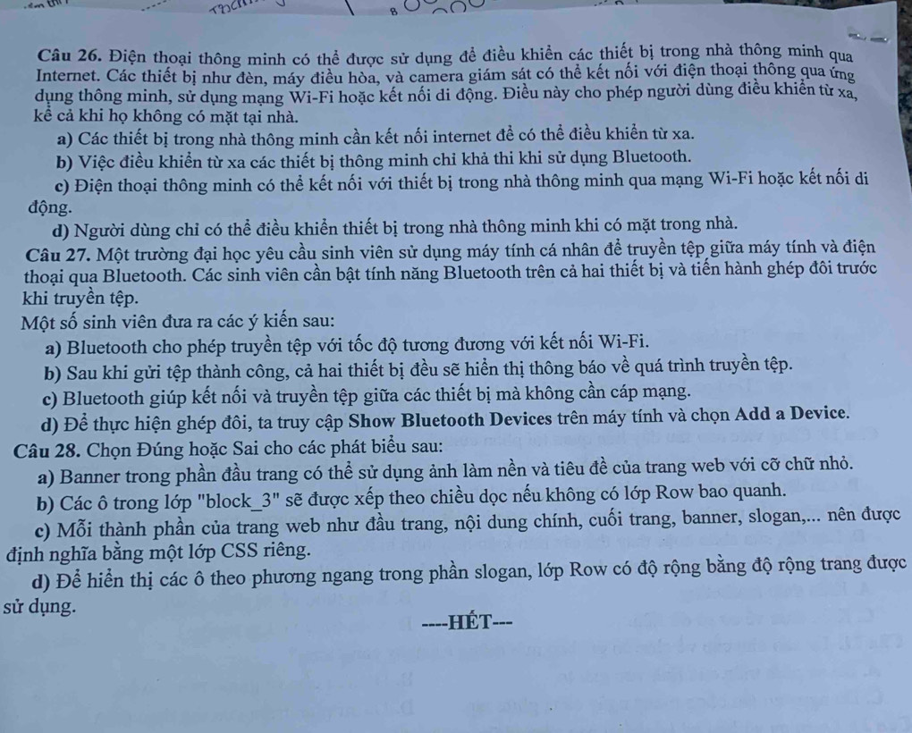 Điện thoại thông minh có thể được sử dụng để điều khiển các thiết bị trong nhà thông minh qua
Internet. Các thiết bị như đèn, máy điều hòa, và camera giám sát có thể kết nối với điện thoại thông qua ứng
dụng thông minh, sử dụng mạng Wi-Fi hoặc kết nổi di động. Điều này cho phép người dùng điều khiển từ xã
kể cả khi họ không có mặt tại nhà.
a) Các thiết bị trong nhà thông minh cần kết nối internet đề có thể điều khiển từ xa.
b) Việc điều khiển từ xa các thiết bị thông minh chỉ khả thi khi sử dụng Bluetooth.
c) Điện thoại thông minh có thể kết nối với thiết bị trong nhà thông minh qua mạng Wi-Fi hoặc kết nối di
động.
d) Người dùng chỉ có thể điều khiển thiết bị trong nhà thông minh khi có mặt trong nhà.
Câu 27. Một trường đại học yêu cầu sinh viên sử dụng máy tính cá nhân để truyền tệp giữa máy tính và điện
thoại qua Bluetooth. Các sinh viên cần bật tính năng Bluetooth trên cả hai thiết bị và tiến hành ghép đôi trước
khi truyền tệp.
Một số sinh viên đưa ra các ý kiến sau:
a) Bluetooth cho phép truyền tệp với tốc độ tương đương với kết nối Wi-Fi.
b) Sau khi gửi tệp thành công, cả hai thiết bị đều sẽ hiển thị thông báo về quá trình truyền tệp.
c) Bluetooth giúp kết nối và truyền tệp giữa các thiết bị mà không cần cáp mạng.
d) Để thực hiện ghép đôi, ta truy cập Show Bluetooth Devices trên máy tính và chọn Add a Device.
Câu 28. Chọn Đúng hoặc Sai cho các phát biểu sau:
a) Banner trong phần đầu trang có thể sử dụng ảnh làm nền và tiêu đề của trang web với cỡ chữ nhỏ.
b) Các ô trong lớp "block_3" sẽ được xếp theo chiều dọc nếu không có lớp Row bao quanh.
c) Mỗi thành phần của trang web như đầu trang, nội dung chính, cuối trang, banner, slogan,... nên được
định nghĩa bằng một lớp CSS riêng.
d) Để hiển thị các ô theo phương ngang trong phần slogan, lớp Row có độ rộng bằng độ rộng trang được
sử dụng.
----HÉT- ___