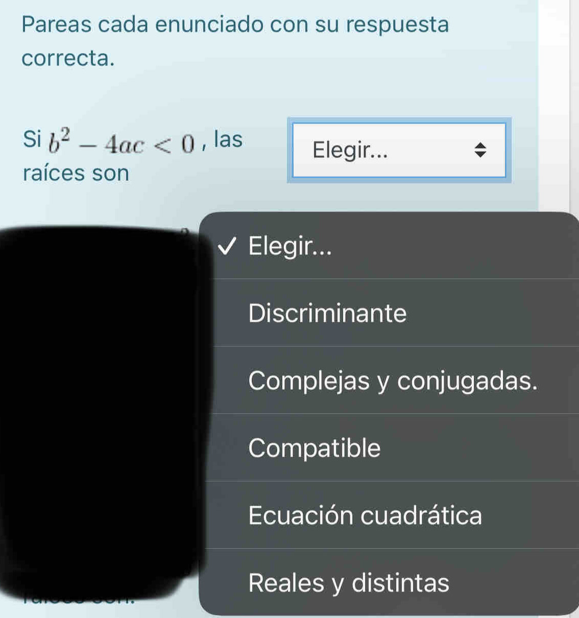 Pareas cada enunciado con su respuesta
correcta.
Si b^2-4ac<0</tex> , las
Elegir...
raíces son
Elegir...
Discriminante
Complejas y conjugadas.
Compatible
Ecuación cuadrática
Reales y distintas