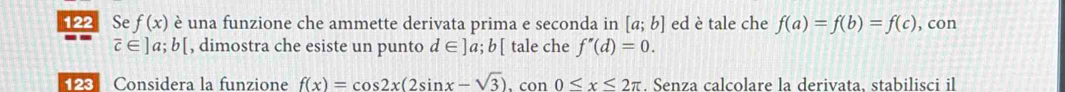 122 Se f(x) è una funzione che ammette derivata prima e seconda in [a;b] ed è tale che f(a)=f(b)=f(c) , con
overline c∈ ]a;b[ , dimostra che esiste un punto d∈ ]a;b[ tale che f''(d)=0. 
123 Considera la funzione f(x)=cos 2x(2sin x-sqrt(3)). con 0≤ x≤ 2π. Senza calcolare la derivata, stabilisci il