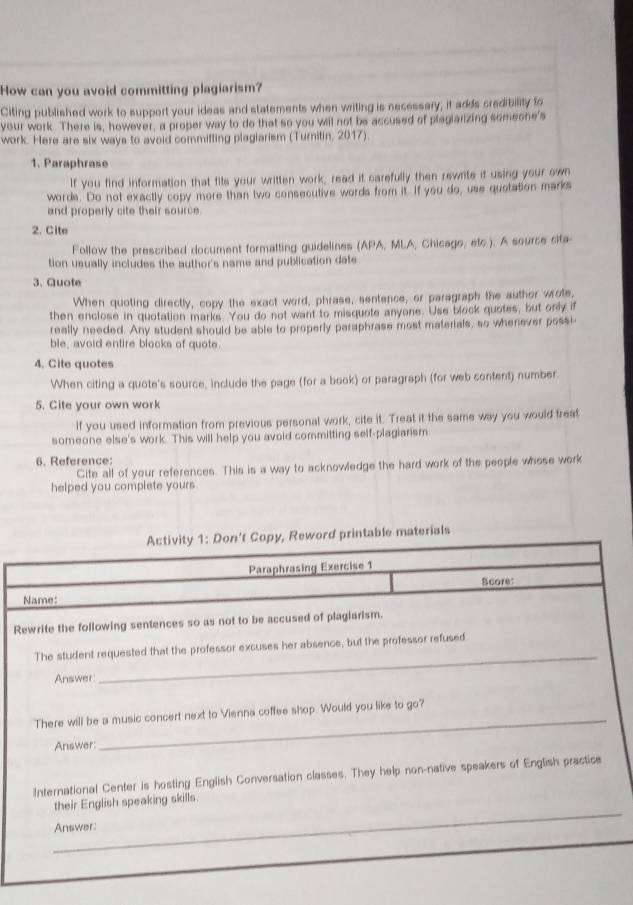How can you avoid committing plagiarism? 
Citing published work to support your ideas and statements when writing is necessary; it adds credibility to 
your work. There is, however, a proper way to do that so you will not be accused of piagiarizing someone's 
work. Here are six ways to avoid committing plagiarism (Turnitin, 2017). 
1. Paraphrase 
If you find information that fits your written work, read it carefully then rewrite it using your swn 
words. Do not exactly copy more than two consecutive words from it. If you do, use quotation marks 
and properly cite their source. 
2. Cite 
Follow the prescribed document formatting guidelines (APA, MLA, Chicago, etc ). A source cifa 
tion usually includes the author's name and publication date 
3. Quote 
When quoting directly, copy the exact word, phrase, sentence, or paragraph the author wrote, 
then enclose in quotation marks. You do not want to misquote anyone. Use block quotes, but only if 
really needed. Any student should be able to properly paraphrase most materials, so whenever possi 
ble, avoid entire blocks of quote. 
4. Cite quotes 
When citing a quote's source, include the page (for a book) or paragraph (for web content) number. 
5. Cite your own work 
if you used information from previous personal work, cite it. Treat it the same way you would treat 
someone else's work. This will help you avoid committing self-plagiarism 
6. Reference: 
Cite all of your references. This is a way to acknowledge the hard work of the people whose work 
helped you complete yours. 
Activity 1: Don't Copy, Reword printable materials 
Paraphrasing Exercise 1 
Score: 
Name: 
Rewrite the following sentences so as not to be accused of plagiarism. 
_ 
The student requested that the professor excuses her absence, but the professor refused 
Answer 
_ 
There will be a music concert next to Vienna coffee shop. Would you like to go? 
Answer 
International Center is hosting English Conversation classes. They help non-native speakers of English practice 
_ 
their English speaking skills. 
Answer: