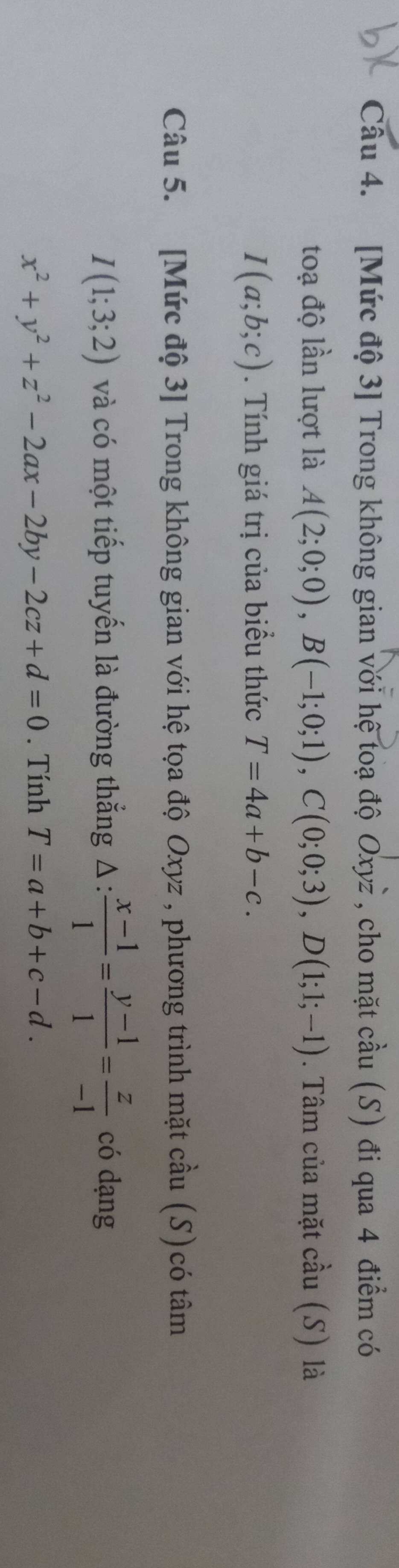 [Mức độ 3] Trong không gian với hệ toạ độ Oxyż , cho mặt cầu (S) đi qua 4 điểm có 
toạ độ lần lượt là A(2;0;0), B(-1;0;1), C(0;0;3), D(1;1;-1). Tâm của mặt cầu (S) là
I(a;b;c). Tính giá trị của biểu thức T=4a+b-c. 
Câu 5. [Mức độ 3] Trong không gian với hệ tọa độ Oxyz , phương trình mặt cầu (S)có tâm
I(1;3;2) và có một tiếp tuyến là đường thắng △ : (x-1)/1 = (y-1)/1 = z/-1  có dạng
x^2+y^2+z^2-2ax-2by-2cz+d=0. Tính T=a+b+c-d.