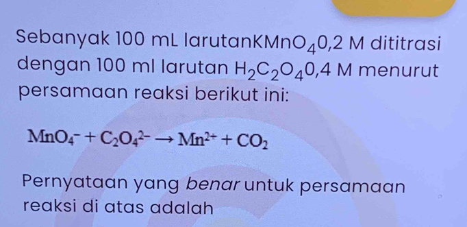 Sebanyak 100 mL larutank KMnO_40,2M dititrasi 
dengan 100 ml larutan H_2C_2O_40,4M menurut 
persamaan reaksi berikut ini:
MnO_4^(-+C_2)O_4^((2-)to Mn^2+)+CO_2
Pernyataan yang benar untuk persamaan 
reaksi di atas adalah