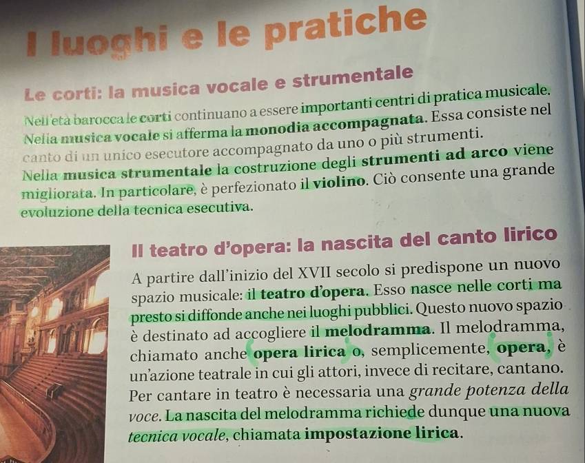 luoghi e le pratiche 
Le corti: la musica vocale e strumentale 
Nelleta barocca le corti continuano a essere importanti centri di pratica musicale. 
Nelia musica vocale si afferma la monodia accompagnata. Essa consiste nel 
canto di un unico esecutore accompagnato da uno o più strumenti. 
Nella musica strumentale la costruzione degli strumenti ad arco viene 
migliorata. In particolare, è perfezionato il violino. Ciò consente una grande 
evoluzione della tecnica esecutiva. 
Il teatro d’opera: la nascita del canto lirico 
A partire dall’inizio del XVII secolo si predispone un nuovo 
spazio musicale: il teatro d’opera. Esso nasce nelle corti ma 
presto si diffonde anche nei luoghi pubblici. Questo nuovo spazio 
è destinato ad accogliere il melodramma. Il melodramma, 
chiamato anche opera lirica o, semplicemente, opera, è 
un’azione teatrale in cui gli attori, invece di recitare, cantano. 
Per cantare in teatro è necessaria una grande potenza della 
voce. La nascita del melodramma richiede dunque una nuova 
tecnica vocale, chiamata impostazione lirica.