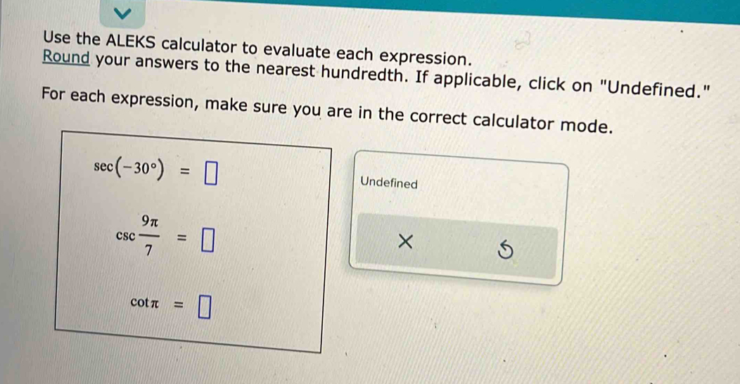 Use the ALEKS calculator to evaluate each expression. 
Round your answers to the nearest hundredth. If applicable, click on "Undefined." 
For each expression, make sure you are in the correct calculator mode.
sec (-30°)=□
Undefined
csc  9π /7 =□
×
cot π =□