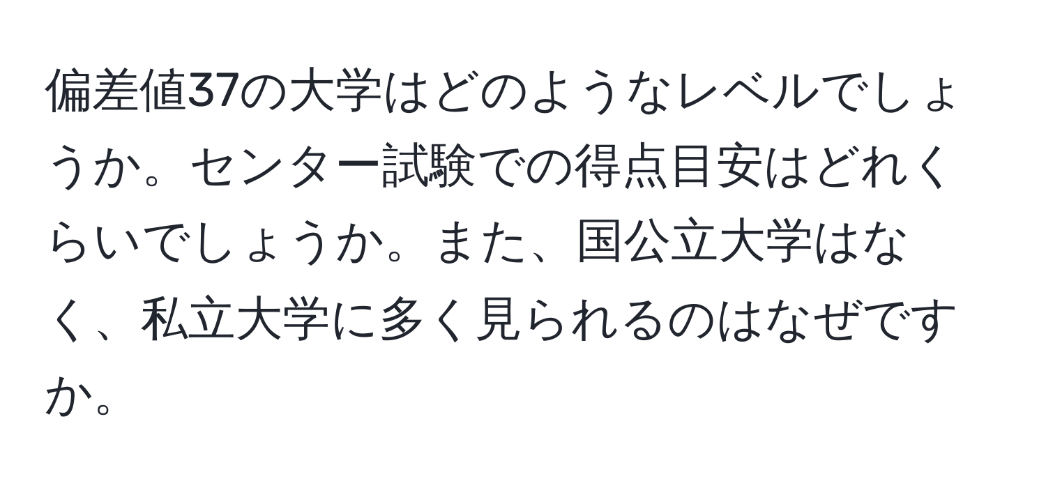 偏差値37の大学はどのようなレベルでしょうか。センター試験での得点目安はどれくらいでしょうか。また、国公立大学はなく、私立大学に多く見られるのはなぜですか。