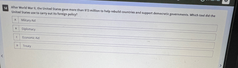 After World War II, the United States gave more than $13 million to help rebuild countries and support democratic governments. Which tool did the
United States use to carry out its foreign policy?
A Military Aid
B Diplomacy
C Economic Aid
D Treaty