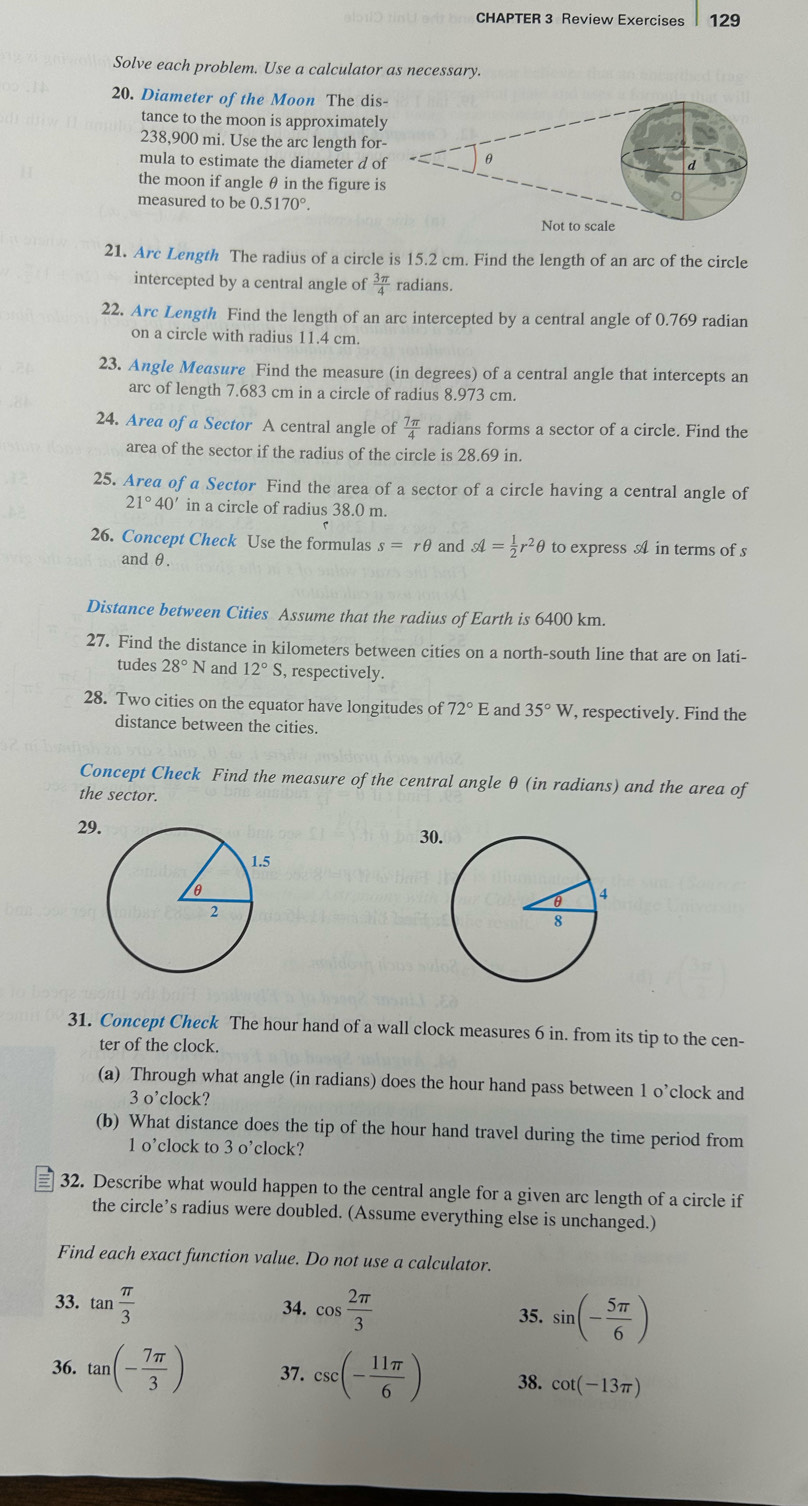 CHAPTER 3 Review Exercises 129
Solve each problem. Use a calculator as necessary.
20. Diameter of the Moon The dis
tance to the moon is approximatel
238,900 mi. Use the arc length for
mula to estimate the diameter d o
the moon if angle θ in the figure i
measured to be ( ).5170°.
21. Arc Length The radius of a circle is 15.2 cm. Find the length of an arc of the circle
intercepted by a central angle of  3π /4  radians.
22. Arc Length Find the length of an arc intercepted by a central angle of 0.769 radian
on a circle with radius 11.4 cm.
23. Angle Measure Find the measure (in degrees) of a central angle that intercepts an
arc of length 7.683 cm in a circle of radius 8.973 cm.
24. Area of a Sector A central angle of  7π /4  radians forms a sector of a circle. Find the
area of the sector if the radius of the circle is 28.69 in.
25. Area of a Sector Find the area of a sector of a circle having a central angle of
21°40' in a circle of radius 38.0 m.
26. Concept Check Use the formulas s=rθ and sl= 1/2 r^2θ to express A in terms of s
and θ.
Distance between Cities Assume that the radius of Earth is 6400 km.
27. Find the distance in kilometers between cities on a north-south line that are on lati-
tudes 28° N and 12°S , respectively.
28. Two cities on the equator have longitudes of 72°E and 35°W , respectively. Find the
distance between the cities.
Concept Check Find the measure of the central angle θ (in radians) and the area of
the sector.
29
30
31. Concept Check The hour hand of a wall clock measures 6 in. from its tip to the cen-
ter of the clock.
(a) Through what angle (in radians) does the hour hand pass between 1 o’clock and
3 o’clock?
(b) What distance does the tip of the hour hand travel during the time period from
1 o’clock to 3 o’clock?
= 32. Describe what would happen to the central angle for a given arc length of a circle if
the circle’s radius were doubled. (Assume everything else is unchanged.)
Find each exact function value. Do not use a calculator.
33. tan  π /3  34. cos  2π /3  35. sin (- 5π /6 )
36. tan (- 7π /3 ) 37. csc (- 11π /6 ) 38. cot (-13π )