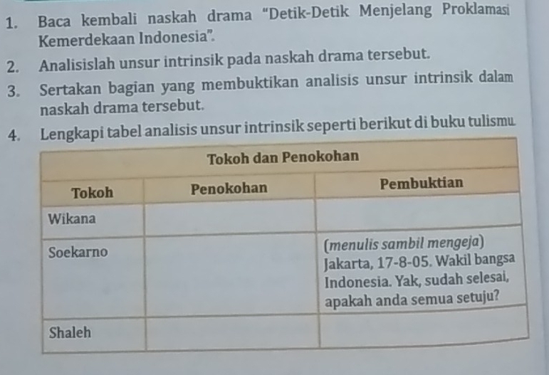 Baca kembali naskah drama“Detik-Detik Menjelang Proklamasi 
Kemerdekaan Indonesia'. 
2. Analisislah unsur intrinsik pada naskah drama tersebut. 
3. Sertakan bagian yang membuktikan analisis unsur intrinsik dalam 
naskah drama tersebut. 
4isis unsur intrinsik seperti berikut di buku tulismu.