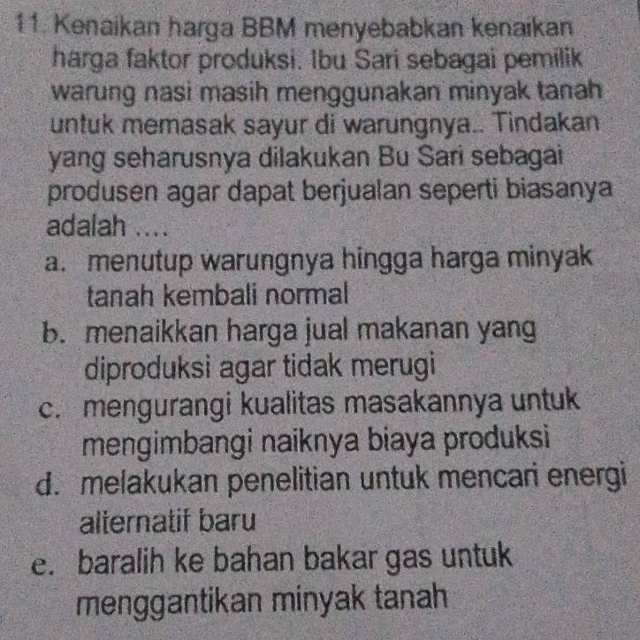 Kenaikan harga BBM menyebabkan kenaikan
harga faktor produksi. Ibu Sari sebagai pemilik
warung nasi masih menggunakan minyak tanah
untuk memasak sayur di warungnya.. Tindakan
yang seharusnya dilakukan Bu Sari sebagai
produsen agar dapat berjualan seperti biasanya
adalah ....
a.menutup warungnya hingga harga minyak 
tanah kembali normal
b. menaikkan harga jual makanan yang
diproduksi agar tidak merugi
c. mengurangi kualitas masakannya untuk
mengimbangi naiknya biaya produksi
d. melakukan penelitian untuk mencari energi
alternatif baru
e. baralih ke bahan bakar gas untuk
menggantikan minyak tanah