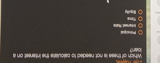 Life Häppen
Which of these is not needed to calculate the interest on a
loan?
Principal
Interest Rate
Time
AN ts Equity