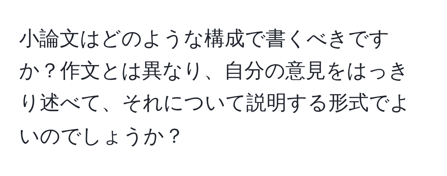 小論文はどのような構成で書くべきですか？作文とは異なり、自分の意見をはっきり述べて、それについて説明する形式でよいのでしょうか？