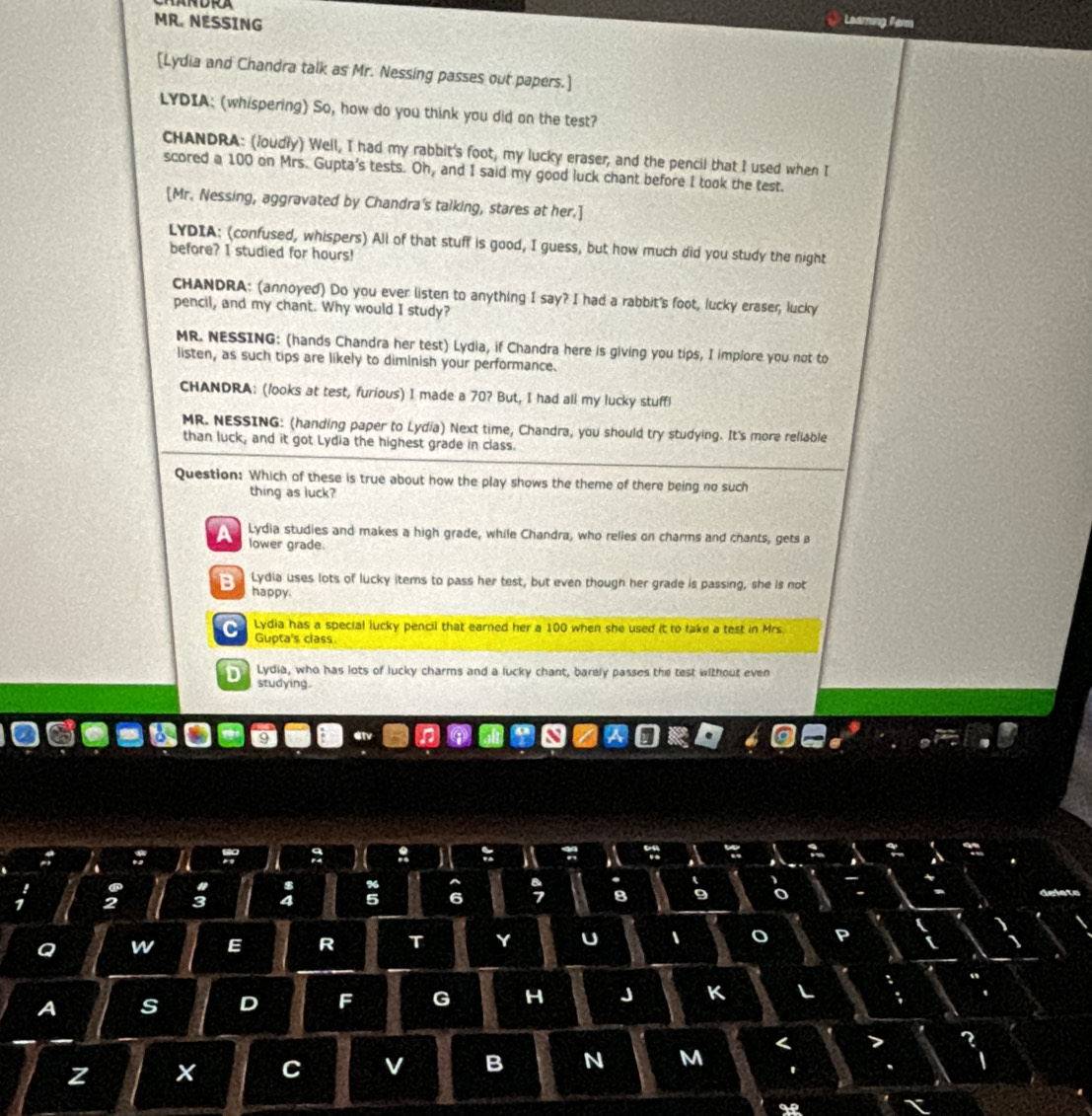 MR. NESSING Learning Farm
[Lydia and Chandra talk as Mr. Nessing passes out papers.]
LYDIA: (whispering) So, how do you think you did on the test?
CHANDRA: (Joudly) Well, I had my rabbit's foot, my lucky eraser, and the pencil that I used when I
scored a 100 on Mrs. Gupta's tests. Oh, and I said my good luck chant before I took the test.
[Mr. Nessing, aggravated by Chandra's talking, stares at her.]
LYDIA: (confused, whispers) All of that stuff is good, I guess, but how much did you study the night
before? I studied for hours!
CHANDRA: (annoyed) Do you ever listen to anything I say? I had a rabbit's foot, lucky eraser, lucky
pencil, and my chant. Why would I study?
MR. NESSING: (hands Chandra her test) Lydia, if Chandra here is giving you tips, I implore you not to
listen, as such tips are likely to diminish your performance.
CHANDRA: (looks at test, furious) I made a 70? But, I had all my lucky stuffl
MR. NESSING: (handing paper to Lydia) Next time, Chandra, you should try studying. It's more reliable
than luck, and it got Lydia the highest grade in class.
Question: Which of these is true about how the play shows the theme of there being no such
thing as luck?
Lydia studies and makes a high grade, while Chandra, who relies on charms and chants, gets a
lower grade.
Lydia uses lots of lucky items to pass her test, but even though her grade is passing, she is not
happy.
C Lydia has a special lucky pencil that earned her a 100 when she used it to take a test in Mrs.
Gupta's class
D Lydia, who has lots of lucky charms and a lucky chant, barely passes the test without even
studying
: :
2 3 4 5 6 8
a w E R T Y U 、 o
A s D F G H J K
z
C v B N M