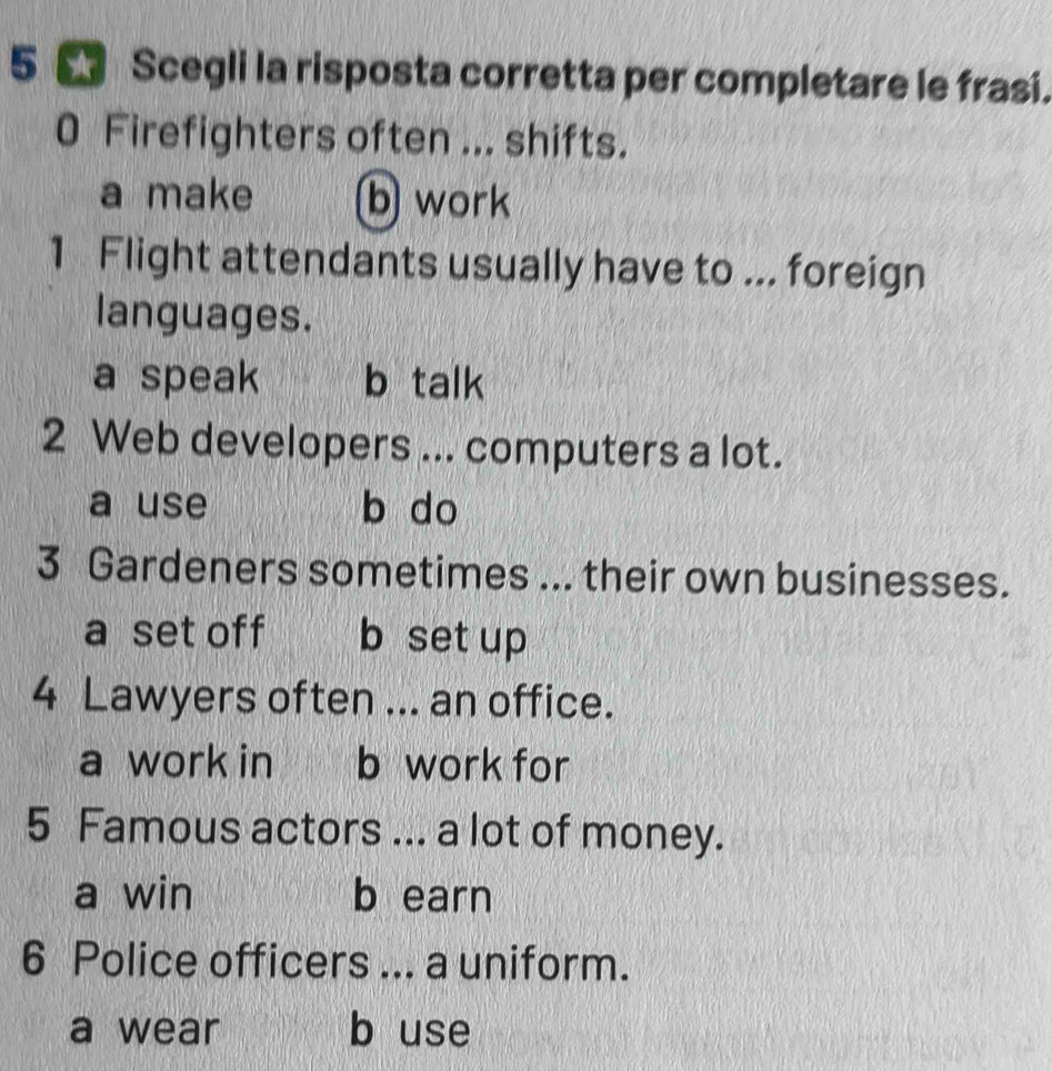 5 5 Scegli la risposta corretta per completare le frasi.
0 Firefighters often ... shifts.
a make b work
1 Flight attendants usually have to ... foreign
languages.
a speak b talk
2 Web developers ... computers a lot.
a use b do
3 Gardeners sometimes ... their own businesses.
a set off b set up
4 Lawyers often ... an office.
a work in b work for
5 Famous actors ... a lot of money.
a win b earn
6 Police officers ... a uniform.
a wear b use