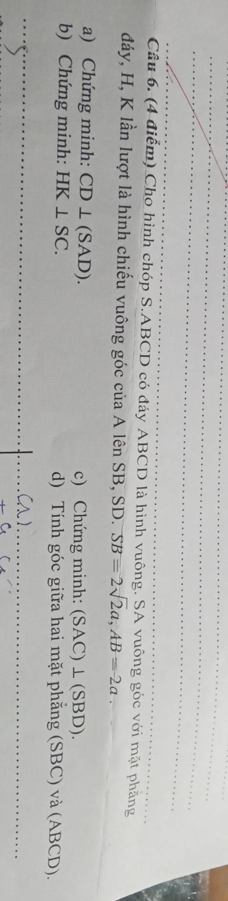 Cho hình chóp S. ABCD có đáy ABCD là hình vuông. SA vuông góc với mặt phẳng 
đáy, H, K lần lượt là hình chiếu vuông góc của A lên SB, SD. SB=2sqrt(2)a, AB=2a. 
a) Chứng minh: CD⊥ (SAD). c) Chứng minh: (SAC)⊥ (SBD). 
b) Chứng minh: HK⊥ SC. d) Tính góc giữa hai mặt phẳng (SBC) và (ABCD). 
_