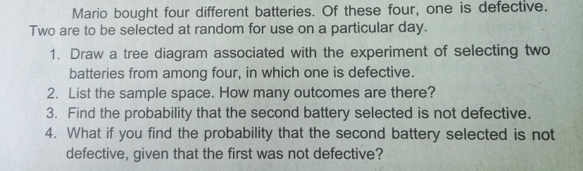 Mario bought four different batteries. Of these four, one is defective. 
Two are to be selected at random for use on a particular day. 
1. Draw a tree diagram associated with the experiment of selecting two 
batteries from among four, in which one is defective. 
2. List the sample space. How many outcomes are there? 
3. Find the probability that the second battery selected is not defective. 
4. What if you find the probability that the second battery selected is not 
defective, given that the first was not defective?