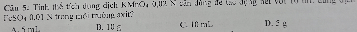 Tính thể tích dung dịch KMnO4 0,02 N cân dùng để tác dụng hết với 10 mL dùng tịch
FeSO4 0,01 N trong môi trường axit?
A. 5 mL B. 10 g C. 10 mL
D. 5 g