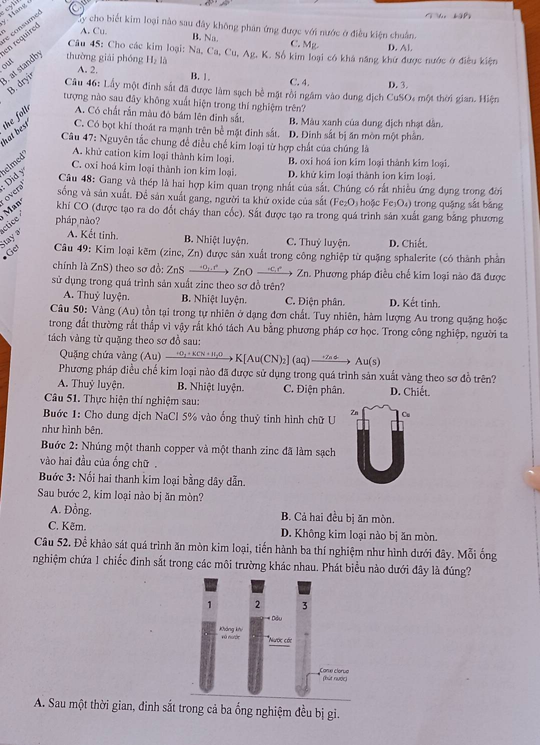 Bang
e consumed
bậ 
Tay cho biết kim loại nào sau đây không phân ứng được với nước ở điều kiện chuân.
en require A. Cu.
B. Na. C. Mg. D. Al.
Câu 45: Cho các kim loại: Na, Ca, Cu, Ag, K. Số kim loại có khả năng khứ được nước ở điều kiện
out
. at standb thường giải phóng H_21
B. dryir
A. 2. B. 1. C. 4.
D. 3.
Câu 46: Lấy một đinh sắt đã được làm sạch bề mặt rồi ngâm vào dung dịch CuSO4 một thời gian. Hiện
tượng nào sau đây không xuất hiện trong thí nghiệm trên?
the foll A. Có chất rắn màu đỏ bám lên đinh sắt, B. Màu xanh của dung dịch nhạt dân.
hat best C. Có bọt khí thoát ra mạnh trên bề mặt đinh sắt. D. Đinh sắt bị ăn mòn một phần.
Câu 47: Nguyên tắc chung đề điều chế kim loại từ hợp chất của chúng là
B. oxi hoá ion kim loại thành kim loại.
C. oxi hoá kim loại thành ion kim loại. D. khử kim loại thành ion kim loại.
overal Did y elmed A. khử cation kim loại thành kim loại.
Câu 48: Gang và thép là hai hợp kim quan trọng nhất của sắt. Chúng có rất nhiều ứng dụng trong đời
sống và sản xuất. Để sản xuất gang, người ta khử oxide của sắt (Fe₂O₃ hoặc Fe₃O₄) trong quặng sắt băng
Man khí CO (được tạo ra do đốt cháy than cốc). Sắt được tạo ra trong quá trình sản xuất gang bằng phương
ctice pháp nào?
Stay A. Kết tinh.
B. Nhiệt luyện. C. Thuỷ luyện. D. Chiết.
Get  Câu 49: Kim loại kẽm (zinc, Zn) được sản xuất trong công nghiệp từ quặng sphalerite (có thành phần
chính là ZnS) theo sơ đồ: ZnS →ừ→ ZnO →©→ Zn. Phương pháp điều chế kim loại nào đã được
sử dụng trong quá trình sản xuất zinc theo sơ đồ trên?
A. Thuỷ luyện. B. Nhiệt luyện. C. Điện phân. D. Kết tinh.
Câu 50: Vàng (Au) tồn tại trong tự nhiên ở dạng đơn chất. Tuy nhiên, hàm lượng Au trong quặng hoặc
trong đất thường rất thấp vì vậy rất khó tách Au bằng phương pháp cơ học. Trong công nghiệp, người ta
tách vàng từ quặng theo sơ đồ sau:
Quặng chứa vàng (Au) xrightarrow +O_2+KCN+H_2OK[Au(CN): ] (aq) → < → Au(s
Phương pháp điều chế kim loại nào đã được sử dụng trong quá trình sản xuất vàng theo sơ đồ trên?
A. Thuỷ luyện. B. Nhiệt luyện. C. Điện phân. D. Chiết.
Câu 51. Thực hiện thí nghiệm sau:
Zn
Buớc 1: Cho dung dịch NaCl 5% vào ống thuỷ tinh hình chữ U
như hình bên.
Buớc 2: Nhúng một thanh copper và một thanh zinc đã làm sạch
vào hai đầu của ống chữ .
Buớc 3: Nối hai thanh kim loại bằng dây dẫn.
Sau bước 2, kim loại nào bị ăn mòn?
A. Đồng. B. Cả hai đều bị ăn mòn.
C. Kẽm. D. Không kim loại nào bị ăn mòn.
Câu 52. Để khảo sát quá trình ăn mòn kim loại, tiến hành ba thí nghiệm như hình dưới đây. Mỗi ống
nghiệm chứa 1 chiếc đinh sắt trong các môi trường khác nhau. Phát biểu nào dưới đây là đúng?
A. Sau một thời gian, đinh sắt trong cả ba ống nghiệm đều bị gi.