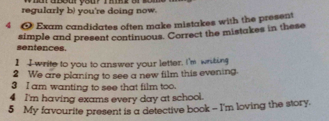 nat abou you? imnk or so 
regularly b) you're doing now. 
4 @ Exam candidates often make mistakes with the present 
simple and present continuous. Correct the mistakes in these 
sentences. 
I I write to you to answer your letter. I'm writing 
2 We are planing to see a new film this evening. 
3 I am wanting to see that film too. 
4 I'm having exams every day at school. 
5 My favourite present is a detective book - I'm loving the story.