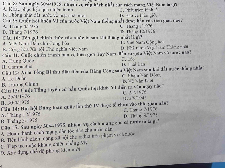 Sau ngày 30/4/1975, nhiệm vụ cấp bách nhất của cách mạng Việt Nam là gì?
A. Khắc phục hậu quả chiến tranh C. Phát triển kinh tế
B. Thống nhất đất nước về mặt nhà nước D. Bảo vệ biên giới
Câu 9: Quốc hội khóa VI của nước Việt Nam thống nhất được bầu vào thời gian nào?
A. Tháng 4/1976 C. Tháng 1/1976
B. Tháng 7/1976 D. Tháng 10/1976
Câu 10: Tên gọi chính thức của nước ta sau khi thống nhất là gì?
A. Việt Nam Dân chủ Cộng hòa C. Việt Nam Cộng hòa
B. Cộng hòa Xã hội Chủ nghĩa Việt Nam D. Nhà nước Việt Nam Thống nhất
Câu 11: Cuộc chiến tranh bảo vệ biên giới Tây Nam diễn ra giữa Việt Nam và nước nào?
A. Trung Quốc C. Lào
B. Campuchia D. Thái Lan
Câu 12: Ai là Tổng Bí thư đầu tiên của Đãng Cộng sản Việt Nam sau khi đất nước thống nhất?
A. Lê Duần C. Phạm Văn Đồng
B. Trường Chinh D. Võ Văn Kiệt
Câu 13: Cuộc Tổng tuyển cử bầu Quốc hội khóa VI diễn ra vào ngày nào?
A. 25/4/1976 C. 2/7/1976
B. 30/4/1975 D. 2/9/1945
Câu 14: Đại hội Đảng toàn quốc lần thứ IV được tổ chức vào thời gian nào?
A. Tháng 12/1976 C. Tháng 7/1976
B. Tháng 3/1975 D. Tháng 9/1975
Câu 15: Sau ngày 30/4/1975, nhiệm vụ cách mạng của cả nước ta là gì?
A. Hoàn thành cách mạng dân tộc dân chú nhân dân
B. Tiến hành cách mạng xã hội chủ nghĩa trên phạm vi cả nước
C. Tiếp tục cuộc kháng chiến chống Mỹ
D. Xây dựng chế độ phong kiến mới
A