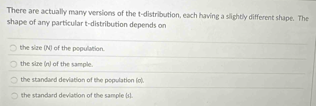 There are actually many versions of the t-distribution, each having a slightly different shape. The
shape of any particular t-distribution depends on
the size (N) of the population.
the size (n) of the sample.
the standard deviation of the population (σ).
the standard deviation of the sample (s).