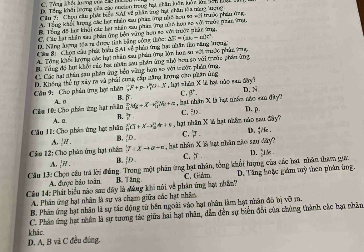 C. Tổng khổi lượng của các nuc ón
D. Tổng khối lượng của các nuclon trong hạt nhân luôn luôn lớn hơn hoạc b
Câu 7: Chọn câu phát biểu SAI về phản ứng hạt nhân tỏa năng lượng:
A. Tổng khối lượng các hạt nhân sau phản ứng nhỏ hơn so với trước phản ứng.
B. Tổng độ hụt khổi các hạt nhân sau phản ứng nhỏ hơn so với trước phản ứng.
C. Các hạt nhân sau phản ứng bền vững hơn so với trước phản ứng.
D. Năng lượng tỏa ra được tính bằng công thức: △ E=(m_0-m)c^2.
Câu 8:  Chọn câu phát biểu SAI về phản ứng hạt nhân thu năng lượng:
A. Tổng khối lượng các hạt nhân sau phản ứng lớn hơn so với trước phản ứng.
B. Tổng độ hụt khối các hạt nhân sau phản ứng nhỏ hơn so với trước phản ứng.
C. Các hạt nhân sau phản ứng bền vững hơn so với trước phản ứng.
D. Không thể tự xảy ra và phải cung cấp năng lượng cho phản ứng.
Câu 9: Cho phản ứng hạt nhân _9^((19)F+pto _8^(16)O+X , hạt nhân X là hạt nào sau đây?
A. α.
B. beta .)
C. beta^+. D. N.
Câu 10: Cho phản ứng hạt nhân _(12)^(25)Mg+Xto _(11)^(22)Na+alpha , hạt nhân X là hạt nhân nào sau đây?
D. p.
A. α.
B. _1^3T.
C. _1^2D.
Câu 11: Cho phản ứng hạt nhân _(17)^(37)Cl+Xto _(18)^(37)Ar+n , hạt nhân X là hạt nhân nào sau đây?
D. _2^41 He .
A. _1^1H.
B. _1^2D.
C. _1^3T.
Câu 12: Cho phản ứng hạt nhân _1^3T+Xto alpha +n , hạt nhân X là hạt nhân nào sau đây?
A. _1^1H.
B. _1^2D.
C. _1^3T.
D. _2^4He
Câu 13: Chọn câu trả lời đúng. Trong một phản ứng hạt nhân, tổng khối lượng của các hạt nhân tham gia:
A. được bảo toàn. B. Tăng. C. Giảm. D. Tăng hoặc giảm tuỳ theo phản ứng.
Câu 14: Phát biểu nào sau đây là đúng khi nói về phản ứng hạt nhân?
A. Phản ứng hạt nhân là sự va chạm giữa các hạt nhân.
B. Phản ứng hạt nhân là sự tác động từ bên ngoài vào hạt nhân làm hạt nhân đó bị vỡ ra.
C. Phản ứng hạt nhân là sự tương tác giữa hai hạt nhân, dẫn đến sự biến đổi của chúng thành các hạt nhân
khác.
D. A, B và C đều đúng.