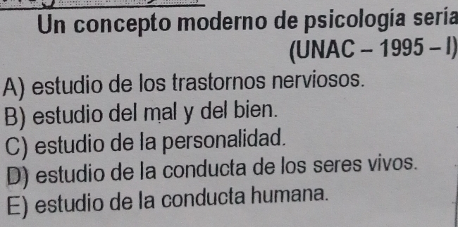 Un concepto moderno de psicología sería
(UNA (C-1995-l)
A) estudio de los trastornos nerviosos.
B) estudio del mal y del bien.
C) estudio de la personalidad.
D) estudio de la conducta de los seres vivos.
E) estudio de la conducta humana.